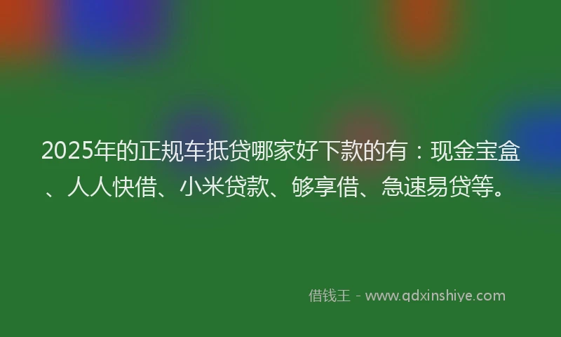 2025年的正规车抵贷哪家好下款的有：现金宝盒、人人快借、小米贷款、够享借、急速易贷等。
