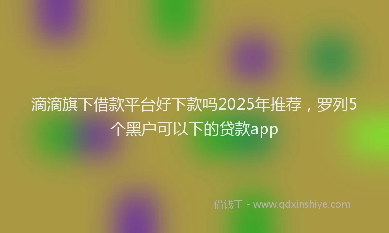 滴滴旗下借款平台好下款吗2025年推荐，罗列5个黑户可以下的贷款app