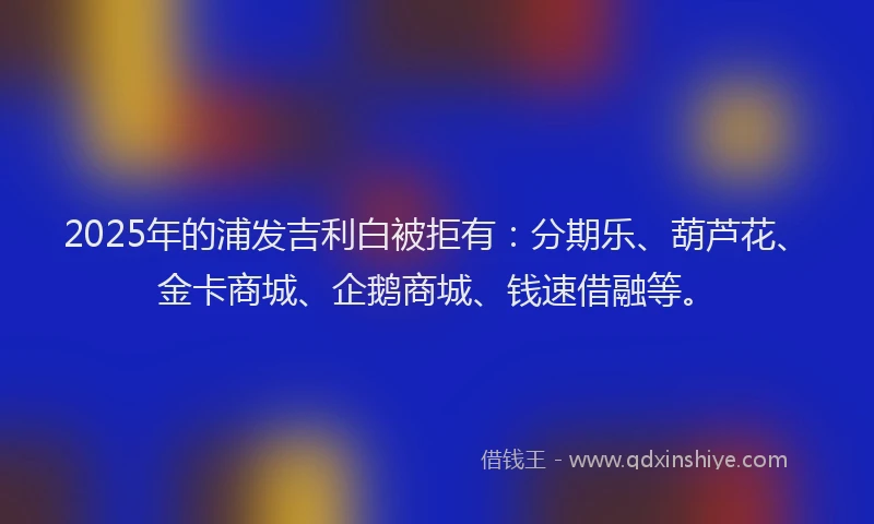 2025年的浦发吉利白被拒有：分期乐、葫芦花、金卡商城、企鹅商城、钱速借融等。