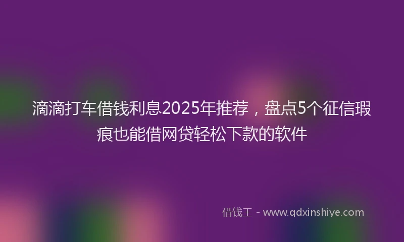滴滴打车借钱利息2025年推荐，盘点5个征信瑕疵也能借网贷轻松下款的软件