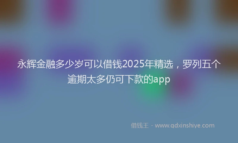 永辉金融多少岁可以借钱2025年精选，罗列五个逾期太多仍可下款的app