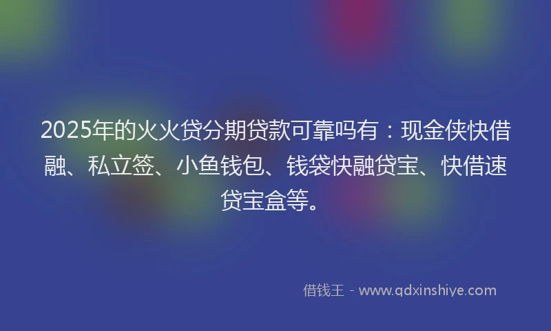 2025年的火火贷分期贷款可靠吗有：现金侠快借融、私立签、小鱼钱包、钱袋快融贷宝、快借速贷宝盒等。