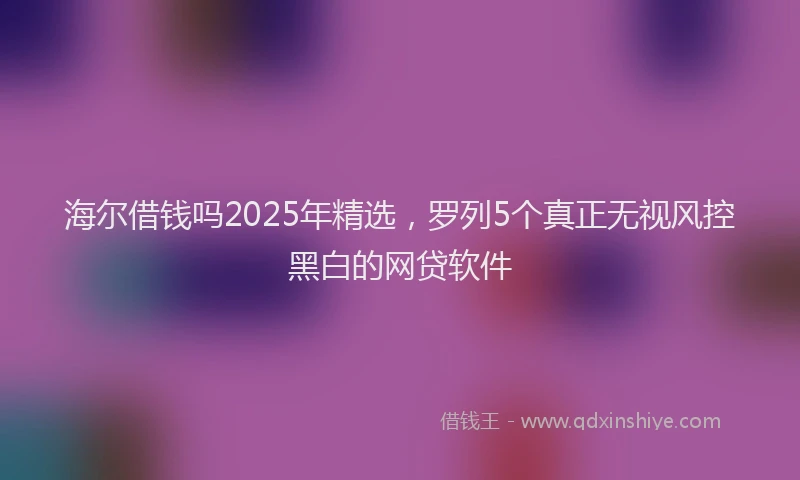 海尔借钱吗2025年精选，罗列5个真正无视风控黑白的网贷软件