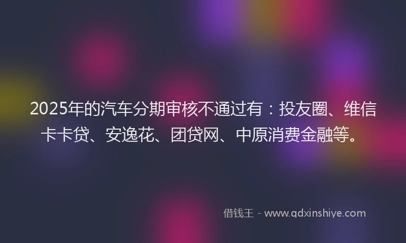 2025年的汽车分期审核不通过有：投友圈、维信卡卡贷、安逸花、团贷网、中原消费金融等。