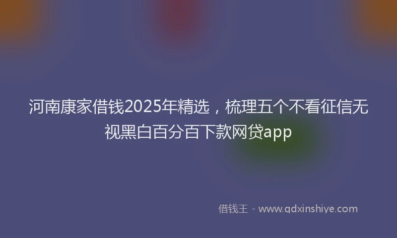 河南康家借钱2025年精选，梳理五个不看征信无视黑白百分百下款网贷app