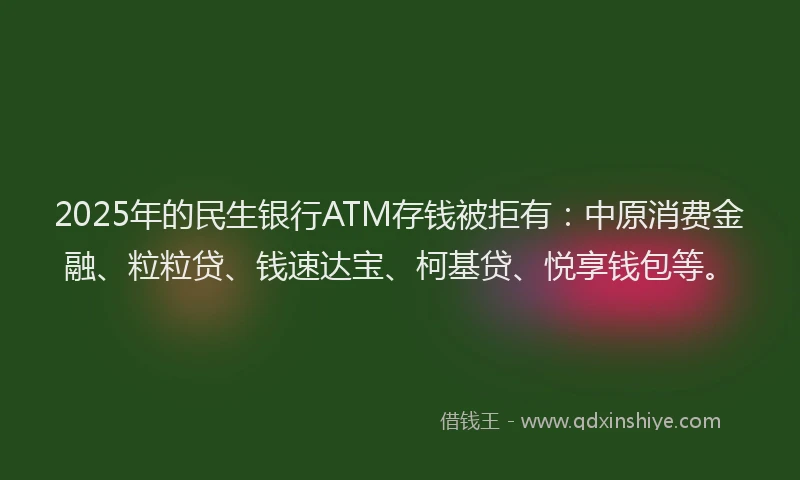 2025年的民生银行ATM存钱被拒有：中原消费金融、粒粒贷、钱速达宝、柯基贷、悦享钱包等。