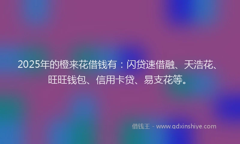 2025年的橙来花借钱有：闪贷速借融、天浩花、旺旺钱包、信用卡贷、易支花等。