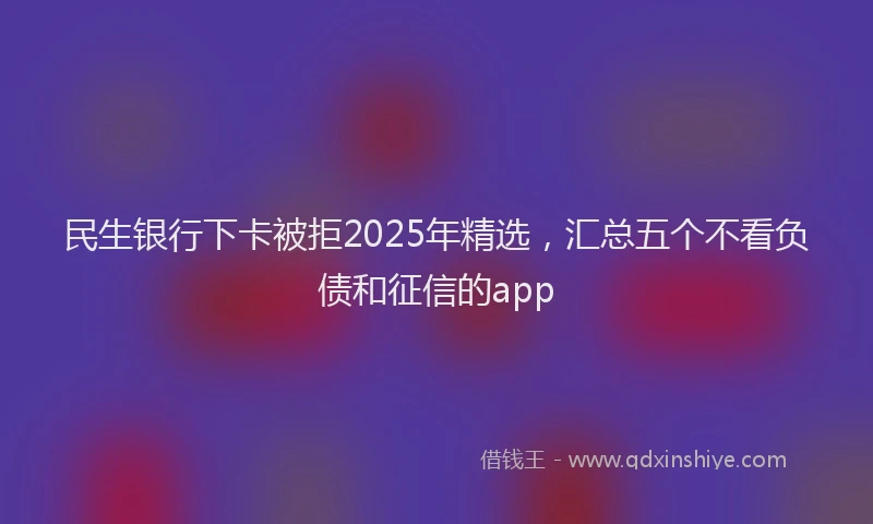 民生银行下卡被拒2025年精选，汇总五个不看负债和征信的app