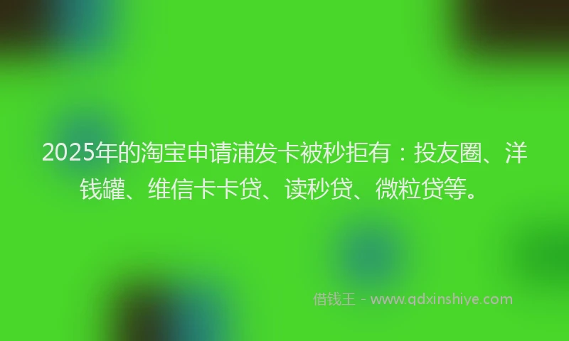 2025年的淘宝申请浦发卡被秒拒有：投友圈、洋钱罐、维信卡卡贷、读秒贷、微粒贷等。