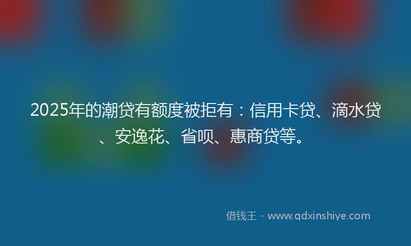 2025年的潮贷有额度被拒有：信用卡贷、滴水贷、安逸花、省呗、惠商贷等。