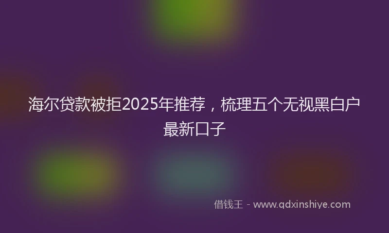 海尔贷款被拒2025年推荐，梳理五个无视黑白户最新口子