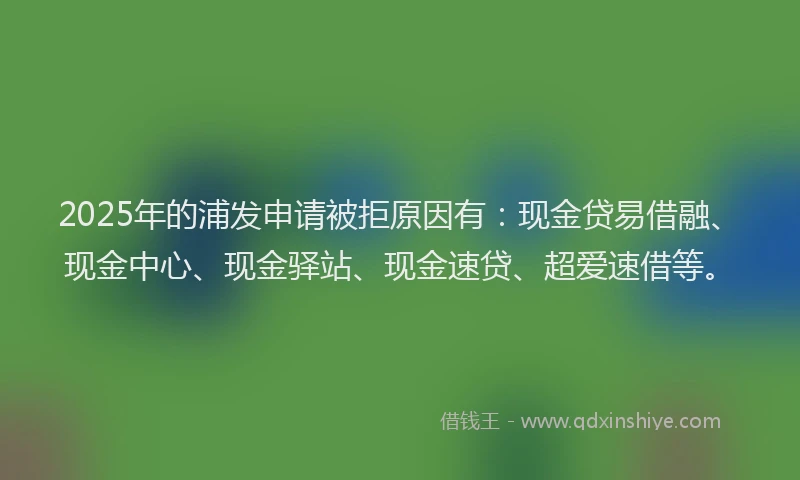 2025年的浦发申请被拒原因有：现金贷易借融、现金中心、现金驿站、现金速贷、超爱速借等。