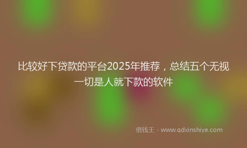 比较好下贷款的平台2025年推荐，总结五个无视一切是人就下款的软件