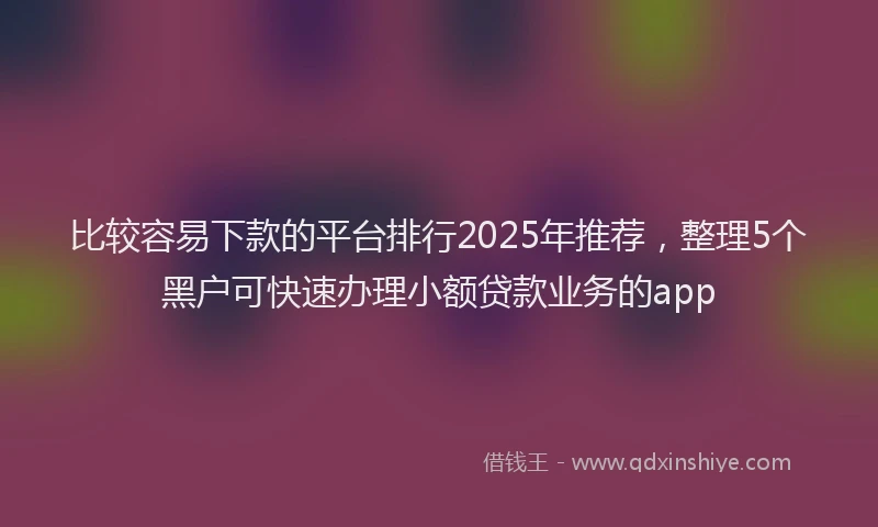 比较容易下款的平台排行2025年推荐，整理5个黑户可快速办理小额贷款业务的app