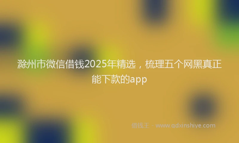 滁州市微信借钱2025年精选，梳理五个网黑真正能下款的app