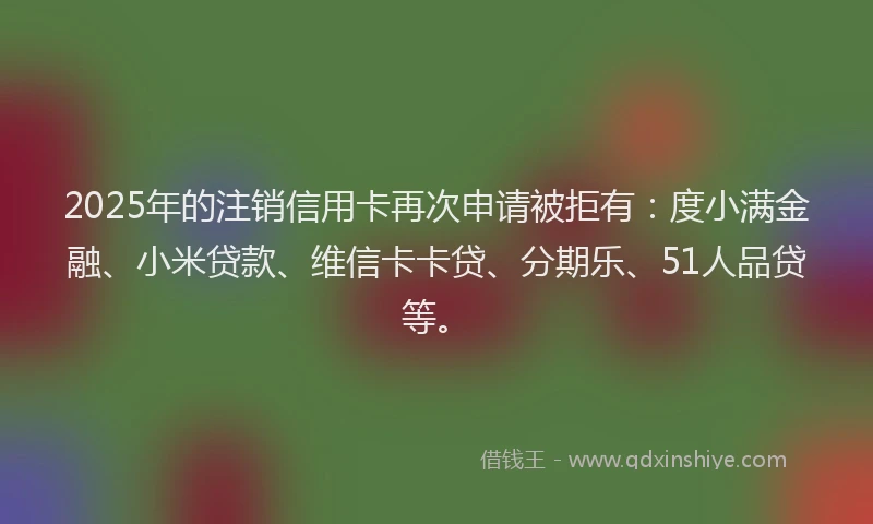 2025年的注销信用卡再次申请被拒有：度小满金融、小米贷款、维信卡卡贷、分期乐、51人品贷等。