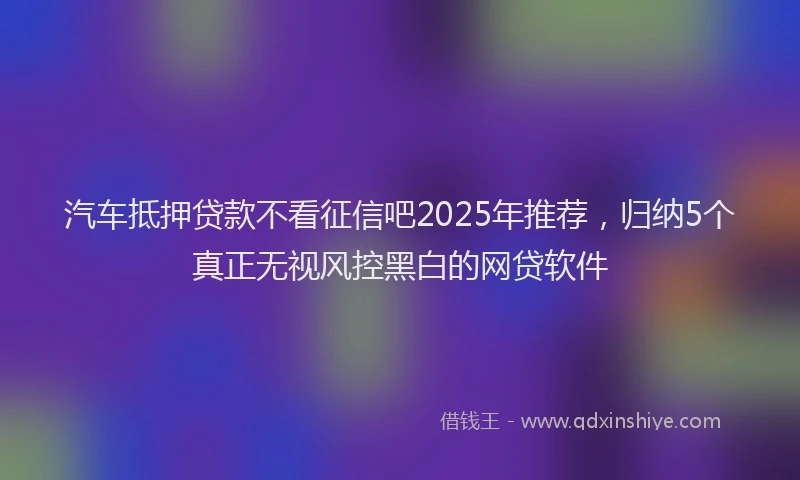 汽车抵押贷款不看征信吧2025年推荐，归纳5个真正无视风控黑白的网贷软件
