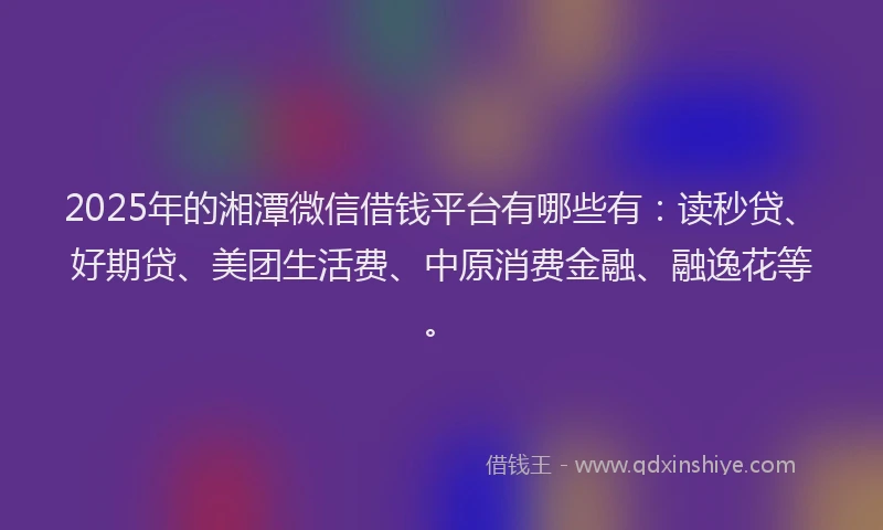 2025年的湘潭微信借钱平台有哪些有：读秒贷、好期贷、美团生活费、中原消费金融、融逸花等。