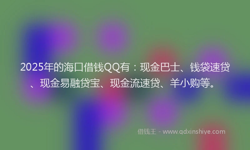 2025年的海口借钱QQ有：现金巴士、钱袋速贷、现金易融贷宝、现金流速贷、羊小购等。