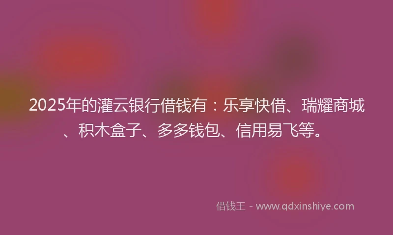 2025年的灌云银行借钱有：乐享快借、瑞耀商城、积木盒子、多多钱包、信用易飞等。