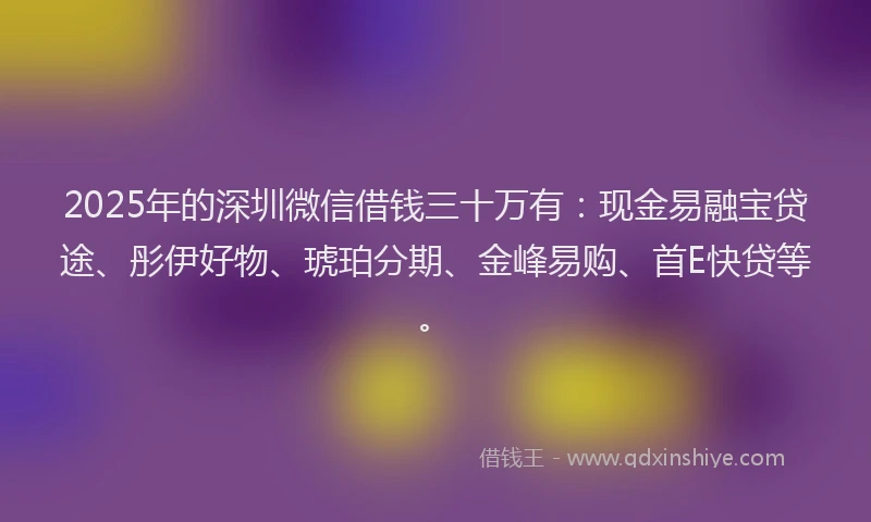 2025年的深圳微信借钱三十万有：现金易融宝贷途、彤伊好物、琥珀分期、金峰易购、首E快贷等。