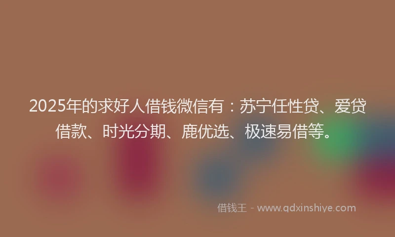 2025年的求好人借钱微信有：苏宁任性贷、爱贷借款、时光分期、鹿优选、极速易借等。