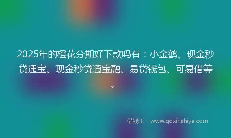 2025年的橙花分期好下款吗有：小金鹤、现金秒贷通宝、现金秒贷通宝融、易贷钱包、可易借等。