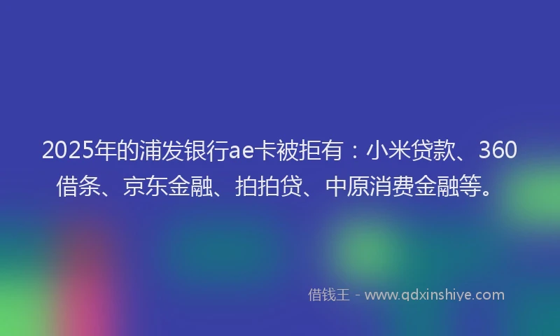2025年的浦发银行ae卡被拒有：小米贷款、360借条、京东金融、拍拍贷、中原消费金融等。