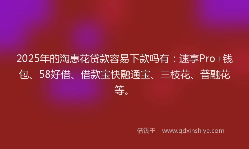 2025年的淘惠花贷款容易下款吗有：速享Pro+钱包、58好借、借款宝快融通宝、三枝花、普融花等。