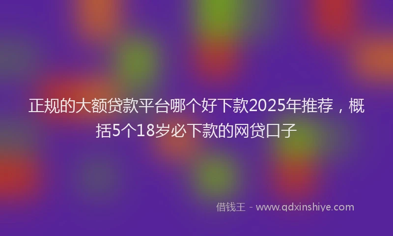 正规的大额贷款平台哪个好下款2025年推荐，概括5个18岁必下款的网贷口子