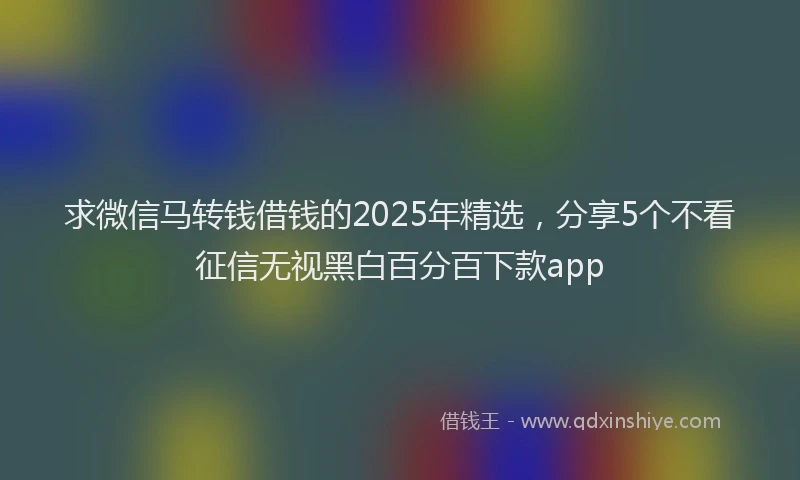 求微信马转钱借钱的2025年精选，分享5个不看征信无视黑白百分百下款app