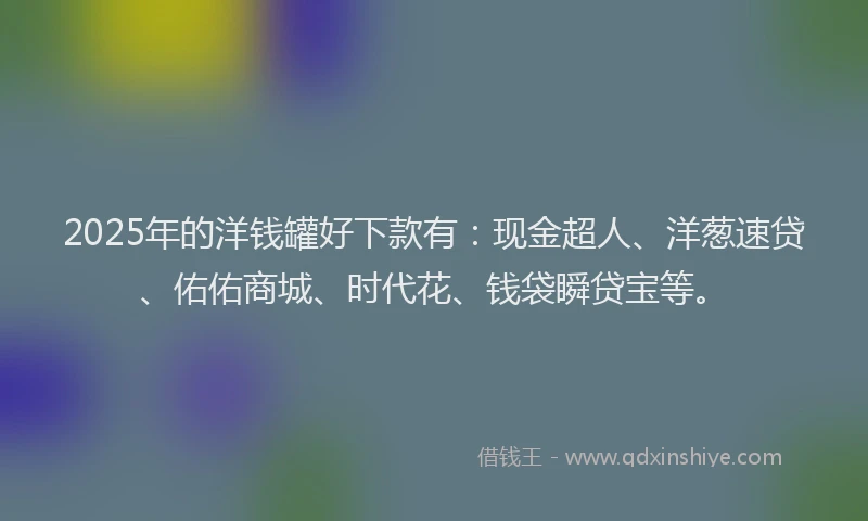 2025年的洋钱罐好下款有：现金超人、洋葱速贷、佑佑商城、时代花、钱袋瞬贷宝等。