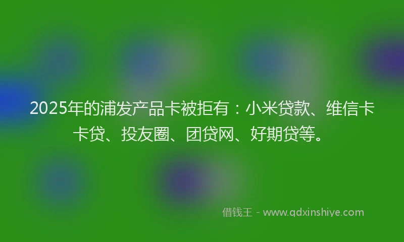 2025年的浦发产品卡被拒有：小米贷款、维信卡卡贷、投友圈、团贷网、好期贷等。
