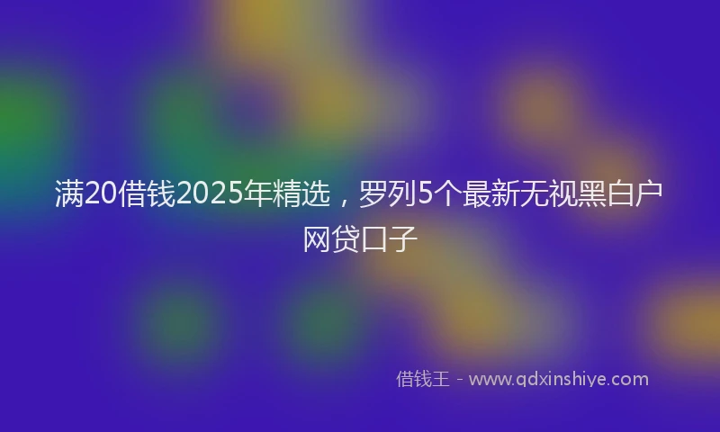 满20借钱2025年精选，罗列5个最新无视黑白户网贷口子