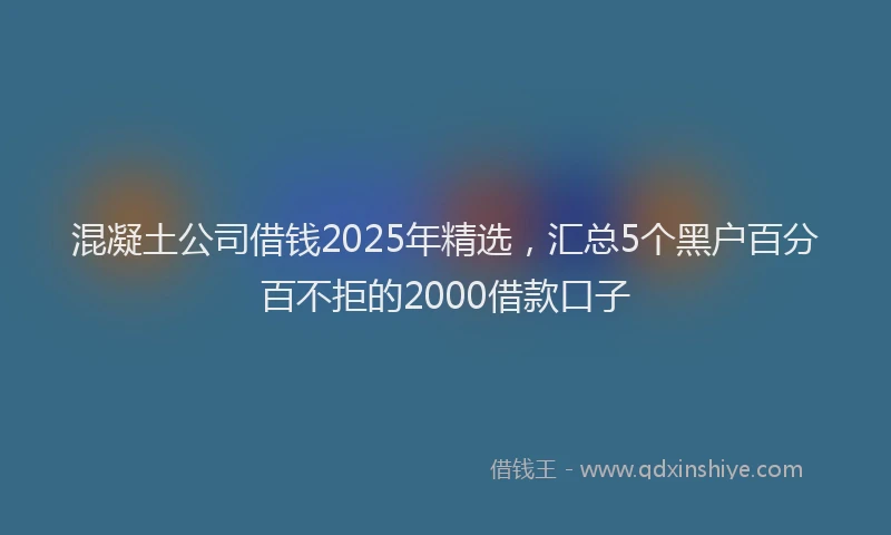 混凝土公司借钱2025年精选，汇总5个黑户百分百不拒的2000借款口子