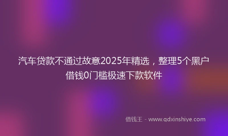 汽车贷款不通过故意2025年精选，整理5个黑户借钱0门槛极速下款软件