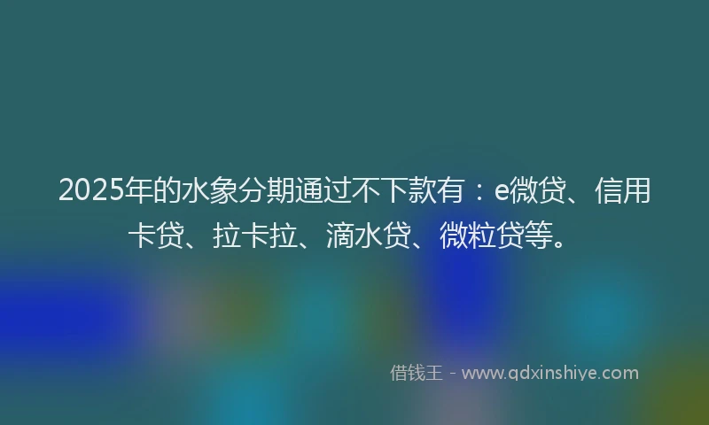 2025年的水象分期通过不下款有：e微贷、信用卡贷、拉卡拉、滴水贷、微粒贷等。