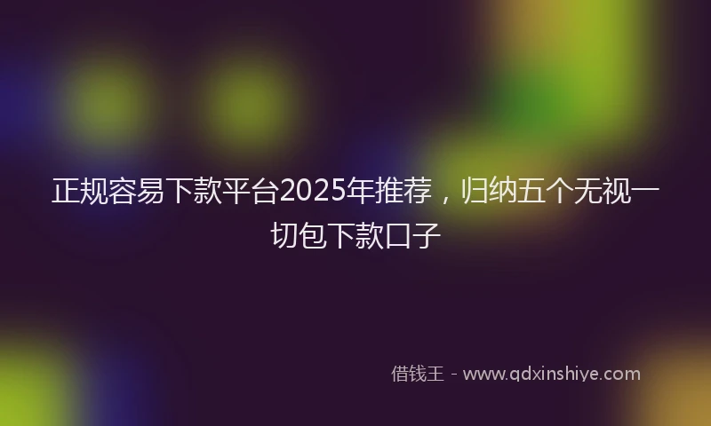正规容易下款平台2025年推荐，归纳五个无视一切包下款口子