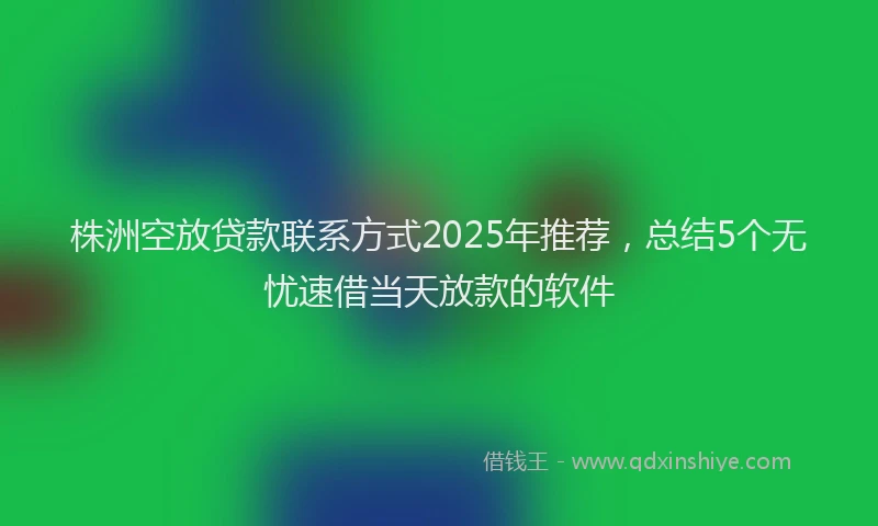 株洲空放贷款联系方式2025年推荐，总结5个无忧速借当天放款的软件
