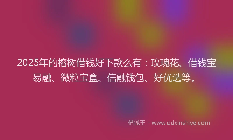 2025年的榕树借钱好下款么有：玫瑰花、借钱宝易融、微粒宝盒、信融钱包、好优选等。