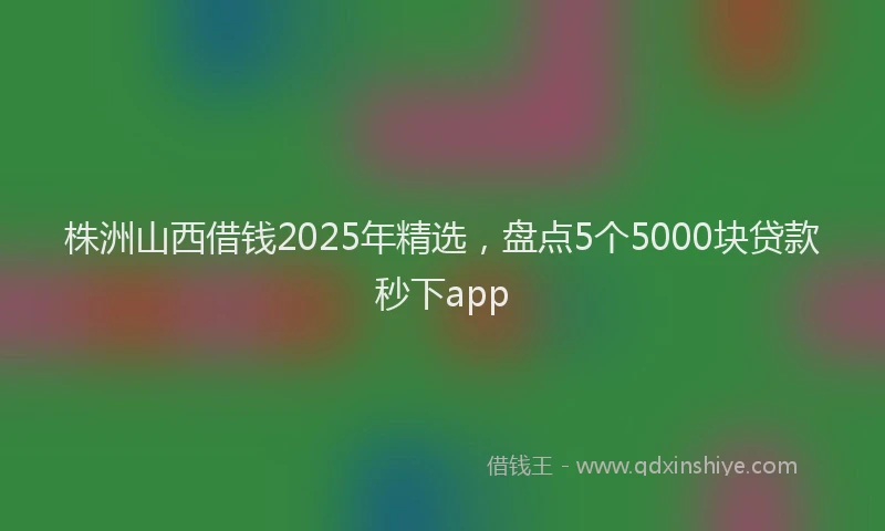 株洲山西借钱2025年精选，盘点5个5000块贷款秒下app
