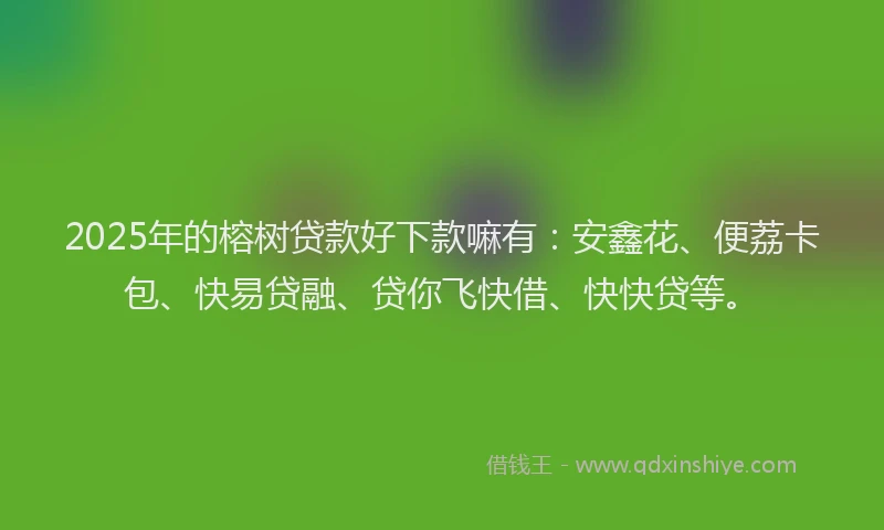 2025年的榕树贷款好下款嘛有：安鑫花、便荔卡包、快易贷融、贷你飞快借、快快贷等。