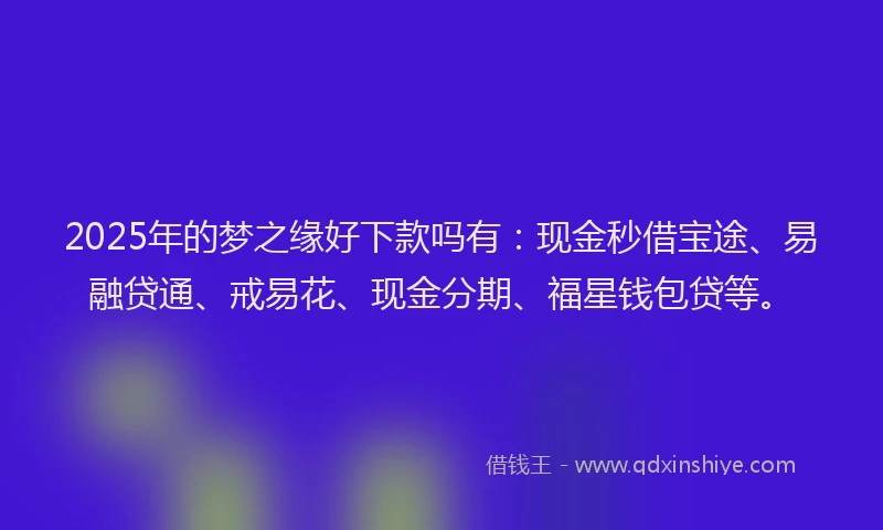 2025年的梦之缘好下款吗有：现金秒借宝途、易融贷通、戒易花、现金分期、福星钱包贷等。