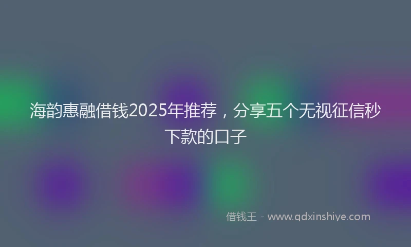 海韵惠融借钱2025年推荐，分享五个无视征信秒下款的口子
