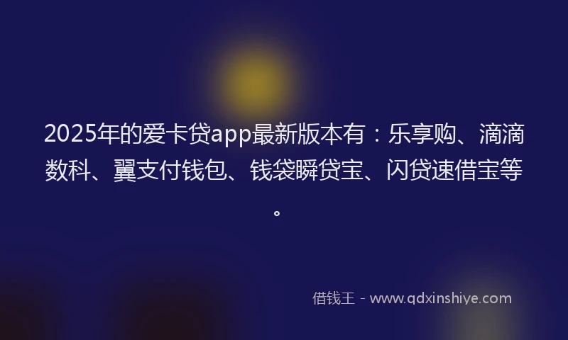 2025年的爱卡贷app最新版本有：乐享购、滴滴数科、翼支付钱包、钱袋瞬贷宝、闪贷速借宝等。
