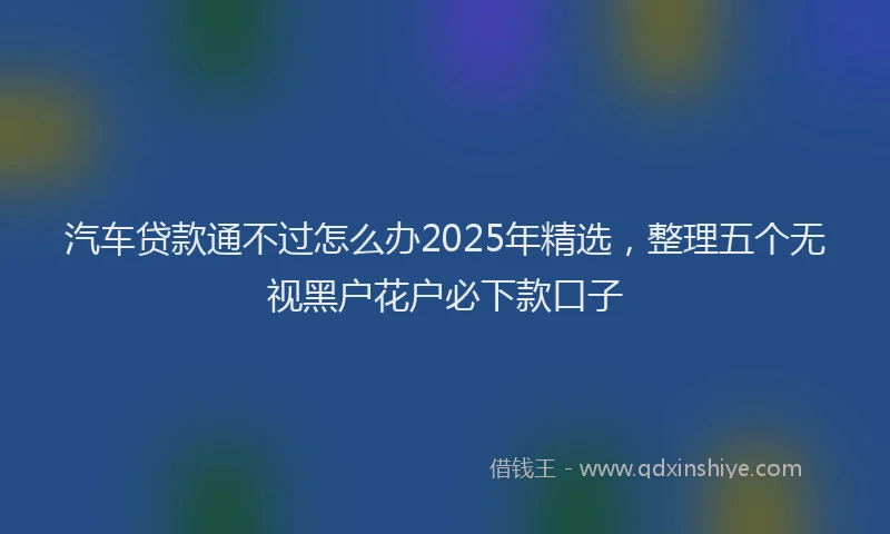 汽车贷款通不过怎么办2025年精选，整理五个无视黑户花户必下款口子