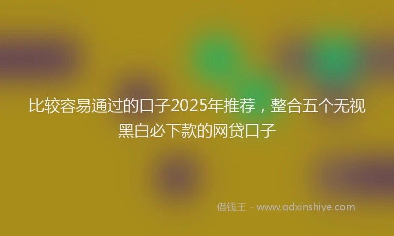 比较容易通过的口子2025年推荐，整合五个无视黑白必下款的网贷口子