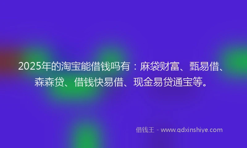 2025年的淘宝能借钱吗有:麻袋财富、甄易借、森森贷、借钱快易借、现金易贷通宝等。