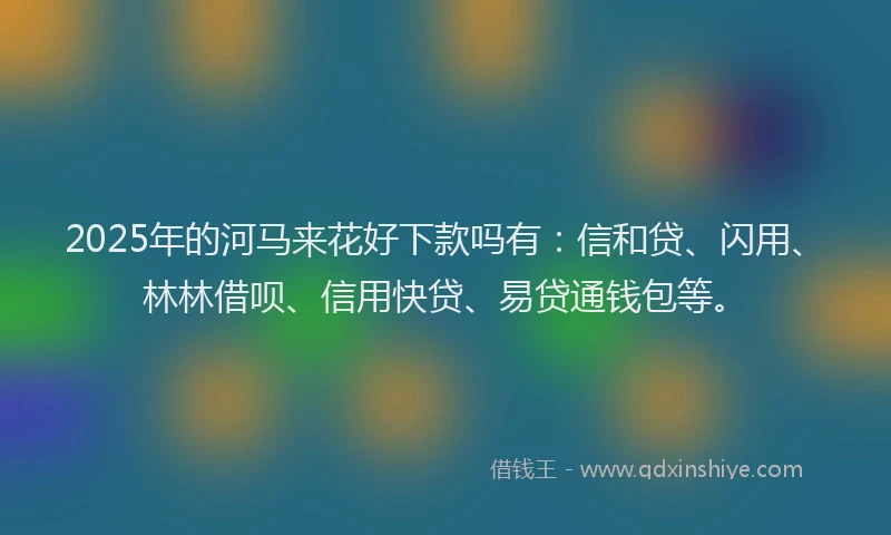 2025年的河马来花好下款吗有：信和贷、闪用、林林借呗、信用快贷、易贷通钱包等。