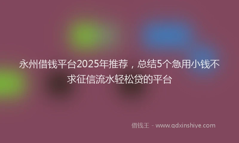 永州借钱平台2025年推荐，总结5个急用小钱不求征信流水轻松贷的平台